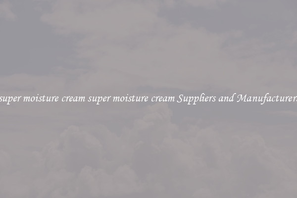 super moisture cream super moisture cream Suppliers and Manufacturers