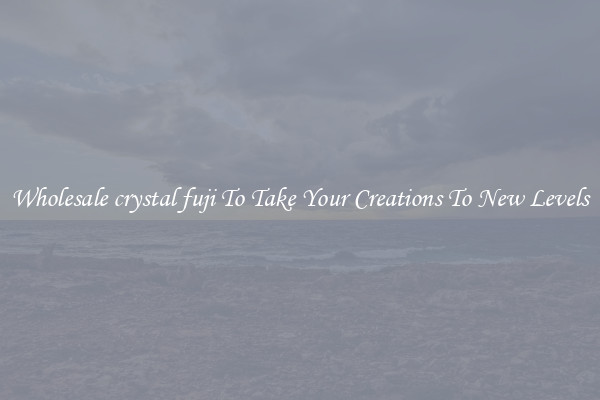 Wholesale crystal fuji To Take Your Creations To New Levels