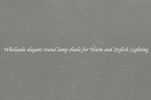 Wholesale elegant round lamp shade for Warm and Stylish Lighting
