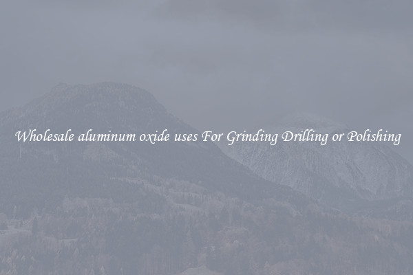 Wholesale aluminum oxide uses For Grinding Drilling or Polishing